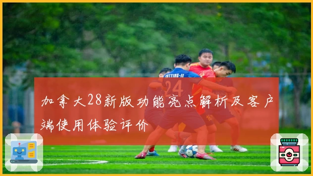 加拿大28新版功能亮点解析及客户端使用体验评价