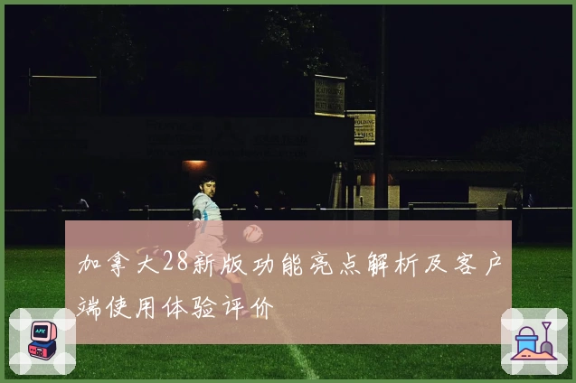 加拿大28新版功能亮点解析及客户端使用体验评价