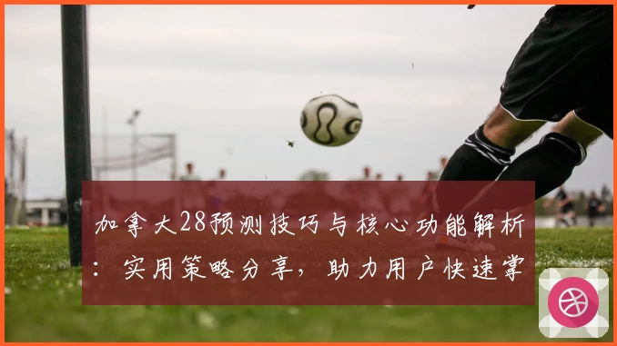 加拿大28预测技巧与核心功能解析：实用策略分享，助力用户快速掌握操作诀窍
